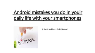 Android mistakes you do in youir
daily life with your smartphones
Submitted by :- Sahil Jassal
 