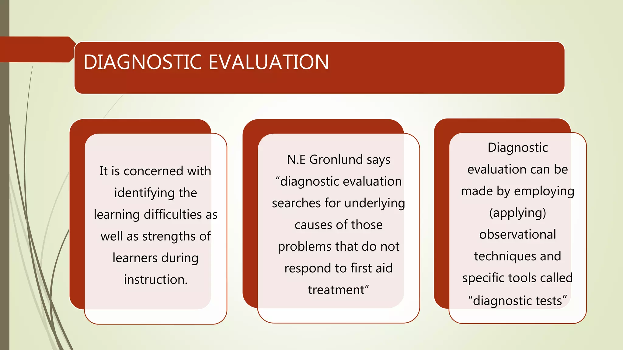 DIAGNOSTIC EVALUATION
It is concerned with
identifying the
learning difficulties as
well as strengths of
learners during
instruction.
N.E Gronlund says
“diagnostic evaluation
searches for underlying
causes of those
problems that do not
respond to first aid
treatment”
Diagnostic
evaluation can be
made by employing
(applying)
observational
techniques and
specific tools called
“diagnostic tests”
 