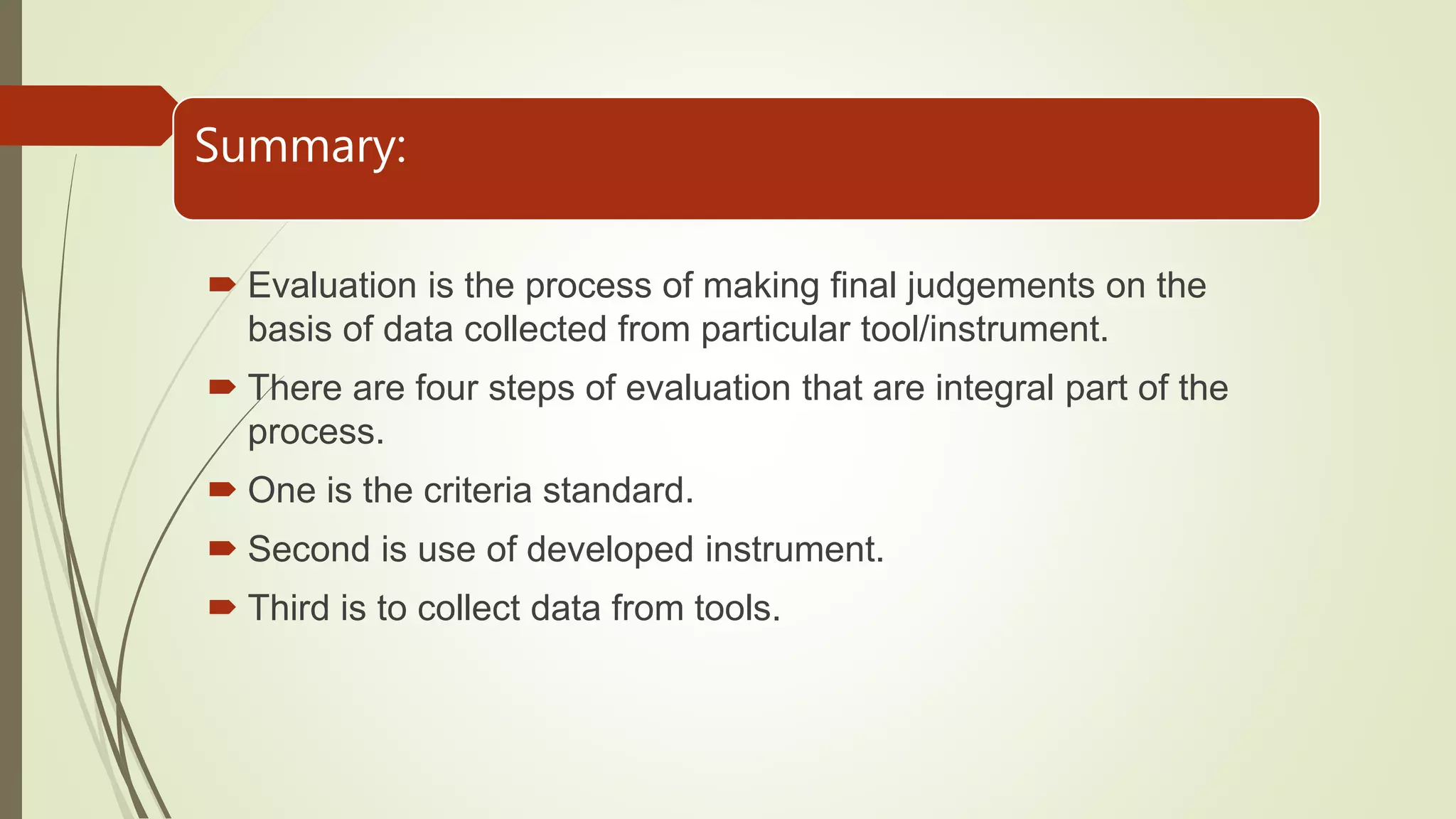 Summary:
 Evaluation is the process of making final judgements on the
basis of data collected from particular tool/instrument.
 There are four steps of evaluation that are integral part of the
process.
 One is the criteria standard.
 Second is use of developed instrument.
 Third is to collect data from tools.
 