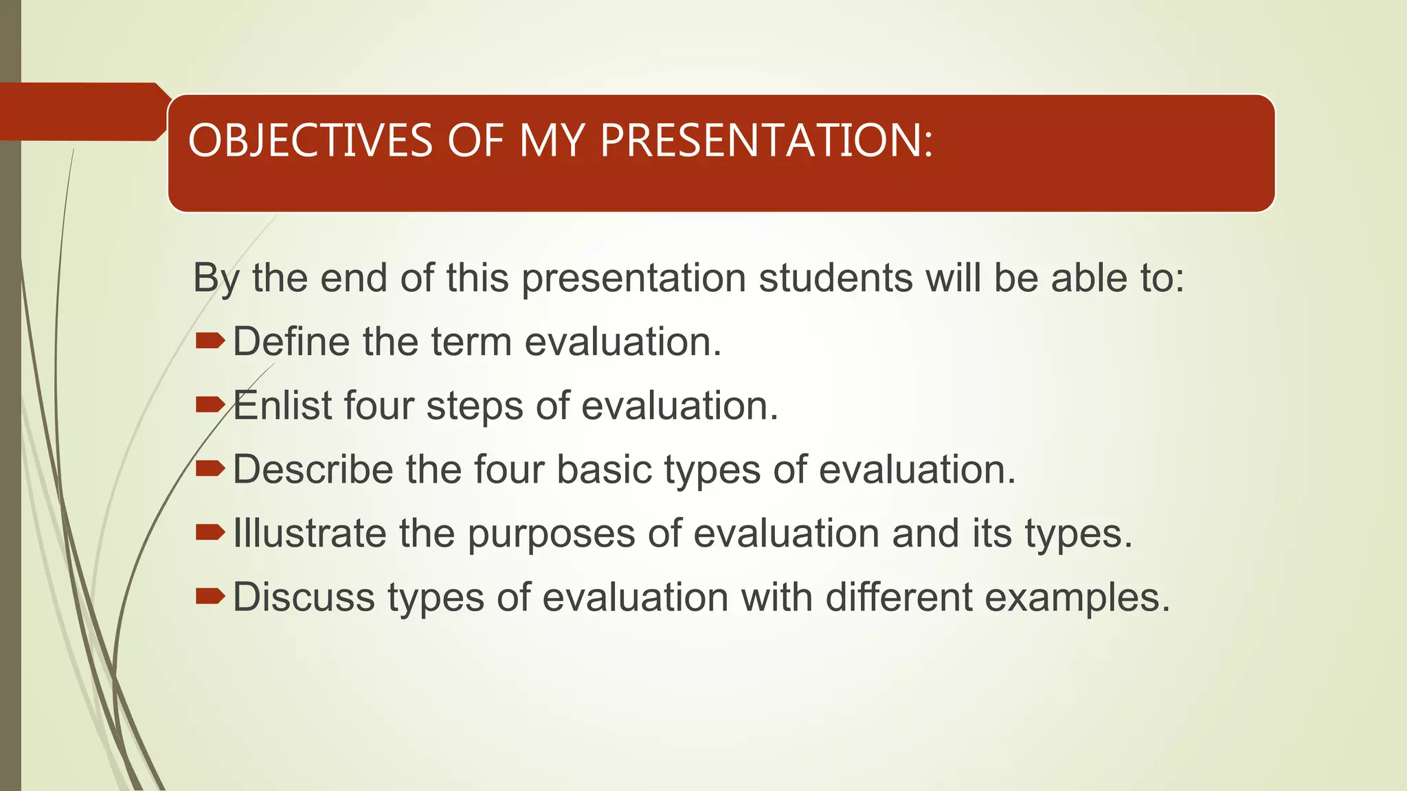 OBJECTIVES OF MY PRESENTATION:
By the end of this presentation students will be able to:
Define the term evaluation.
Enlist four steps of evaluation.
Describe the four basic types of evaluation.
Illustrate the purposes of evaluation and its types.
Discuss types of evaluation with different examples.
 