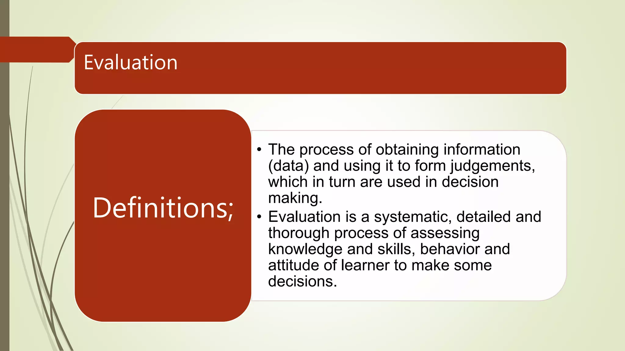 Evaluation
• The process of obtaining information
(data) and using it to form judgements,
which in turn are used in decision
making.
• Evaluation is a systematic, detailed and
thorough process of assessing
knowledge and skills, behavior and
attitude of learner to make some
decisions.
Definitions;
 
