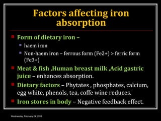 Factors affecting iron
absorption
 Form of dietary iron –
 haem iron
 Non-haem iron – ferrous form (Fe2+) > ferric form
(Fe3+)
 Meat & fish ,Human breast milk ,Acid gastric
juice – enhances absorption.
 Dietary factors – Phytates , phosphates, calcium,
egg white, phenols, tea, coffe wine reduces.
 Iron stores in body – Negative feedback effect.
Wednesday, February 24, 2016
 