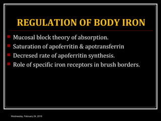 REGULATION OF BODY IRON
 Mucosal block theory of absorption.
 Saturation of apoferritin & apotransferrin
 Decresed rate of apoferritin synthesis.
 Role of specific iron receptors in brush borders.
Wednesday, February 24, 2016
 