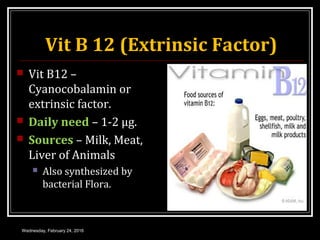 Vit B 12 (Extrinsic Factor)
 Vit B12 –
Cyanocobalamin or
extrinsic factor.
 Daily need – 1-2 μg.
 Sources – Milk, Meat,
Liver of Animals
 Also synthesized by
bacterial Flora.
Wednesday, February 24, 2016
 