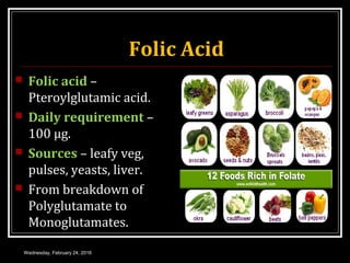 Folic Acid
 Folic acid –
Pteroylglutamic acid.
 Daily requirement –
100 μg.
 Sources – leafy veg,
pulses, yeasts, liver.
 From breakdown of
Polyglutamate to
Monoglutamates.
Wednesday, February 24, 2016
 