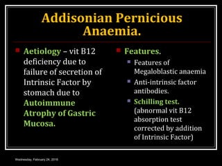 Addisonian Pernicious
Anaemia.
 Aetiology – vit B12
deficiency due to
failure of secretion of
Intrinsic Factor by
stomach due to
Autoimmune
Atrophy of Gastric
Mucosa.
 Features.
 Features of
Megaloblastic anaemia
 Anti-intrinsic factor
antibodies.
 Schilling test.
(abnormal vit B12
absorption test
corrected by addition
of Intrinsic Factor)
Wednesday, February 24, 2016
 
