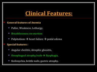 Clinical Features:
 General features of Anemia
 Pallor, Weakness, Lethargy,
 Breathlessness on exertion
 Palpitations  heart failure  pedal edema
 Special features :
 Angular cheilitis, Atrophic glossitis,
 Oesophageal atrophy/web  Dysphagia,
 Koilonychia, brittle nails, gastric atrophy.
 