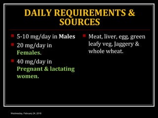 DAILY REQUIREMENTS &
SOURCES
 5-10 mg/day in Males
 20 mg/day in
Females.
 40 mg/day in
Pregnant & lactating
women.
 Meat, liver, egg, green
leafy veg, Jaggery &
whole wheat.
Wednesday, February 24, 2016
 