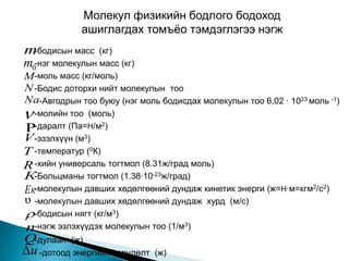 Молекул физикийн бодлого бодоход
             ашиглагдах томъѐо тэмдэглэгээ нэгж
m -бодисын масс (кг)
m0-нэг молекулын масс (кг)
M-моль масс (кг/моль)
N -Бодис доторхи нийт молекулын тоо
Na-Авгодрын тоо буюу (нэг моль бодисдах молекулын тоо 6,02 ∙ 1023 моль -1)
 -молийн тоо (моль)
-даралт (Па=H/м2)
V -эзэлхүүн (м3)
T -температур (0К)
R -хийн универсаль тогтмол (8.31ж/град моль)
К-Больцманы тогтмол (1.38∙10-23ж/град)
Eк-молекулын давших хөдөлгөөний дундаж кинетик энерги (ж=H∙м=кгм2/с2)
υ -молекулын давших хөдөлгөөний дундаж хурд (м/с)
-бодисын нягт (кг/м3)
n-нэгж эзлэхүүдэх молекулын тоо (1/м3)
Q-дулаан   (ж)
 u -дотоод энергийн өөрчлөлт (ж)
 