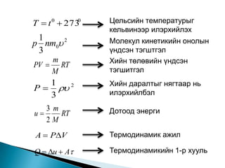 T  t 0  2730   Цельсийн температурыг
                 кельвинээр илэрхийлэх
 1
p nm0 2         Молекул кинетикийн онолын
 3               үндсэн тэгштгэл
    m            Хийн төлөвийн үндсэн
PV  RT
    M            тэгшитгэл
   1             Хийн даралтыг нягтаар нь
P   2         илэрхийлбэл
   3
   3m            Дотоод энерги
u    RT
   2M
A  PV          Термодинамик ажил

Q  u  A      Термодинамикийн 1-р хууль
 