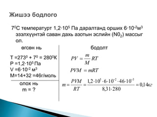 70С температурт 1,2∙105 Па даралтанд орших 6∙10-2м3
  эзэлхүүнтэй саван дахь азотын эслийн (N02) массыг
  ол.
    өгсөн нь                   бодолт
                               m
T =2730 + 70 = 2800К      PV    RT
P =1,2∙105 Па                  M
V =6∙10-2 м3              PVM  mRT
М=14+32 =46г/моль
    олох нь               PVM 1,2 105  6 102  46103
                       m                                  0,14кг
     m=?                   RT          8,31 280
 