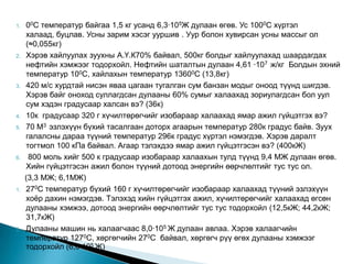 1.   00С температур байгаа 1,5 кг усанд 6,3∙105Ж дулаан өгөв. Ус 1000С хүртэл
     халаад, буцлав. Усны зарим хэсэг ууршив . Уур болон хувирсан усны массыг ол
     (≈0,055кг)
2.   Хэрэв хайлуулах зуухны А.Ү.К70% байвал, 500кг болдыг хайлуулахад шаардагдах
     нефтийн хэмжээг тодорхойл. Нефтийн шаталтын дулаан 4,61 ∙107 ж/кг Болдын эхний
     температур 100С, хайлахын температур 13600С (13,8кг)
3.   420 м/с хурдтай нисэн яваа цагаан тугалган сум банзан модыг оноод түүнд шигдэв.
     Хэрэв байг оноход суллагдсан дулааны 60% сумыг халаахад зориулагдсан бол уул
     сум хэдэн градусаар халсан вэ? (36к)
4.   10к градусаар 320 г хүчилтөрөгчийг изобараар халаахад ямар ажил гүйцэтгэх вэ?
5.   70 М3 эзлэхүүн бүхий тасалгаан доторх агаарын температур 280к градус байв. Зуух
     галалсны дараа түүний температур 296к градус хүртэл нэмэгдэв. Хэрэв даралт
     тогтмол 100 кПа байвал. Агаар тэлэхдээ ямар ажил гүйцэтгэсэн вэ? (400кЖ)
6.    800 моль хийг 500 к градусаар изобараар халаахын тулд түүнд 9,4 МЖ дулаан өгөв.
     Хийн гүйцэтгэсэн ажил болон түүний дотоод энергийн өөрчлөлтийг тус тус ол.
     (3,3 МЖ; 6,1МЖ)
1.   270С температур бүхий 160 г хүчилтөрөгчийг изобараар халаахад түүний эзлэхүүн
     хоѐр дахин нэмэгдэв. Тэлэхэд хийн гүйцэтгэх ажил, хүчилтөрөгчийг халаахад өгсөн
     дулааны хэмжээ, дотоод энергийн өөрчлөлтийг тус тус тодорхойл (12,5кЖ; 44,2кЖ;
     31,7кЖ)
2.   Дулааны машин нь халаагчаас 8,0∙105 Ж дулаан авлаа. Хэрэв халаагчийн
     температур 1270С, хөргөгчийн 270С байвал, хөргөгч рүү өгөх дулааны хэмжээг
     тодорхойл (6,0∙105 Ж)
 