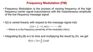 Frequency Modulation (FM)
• Frequency Modulation is the process of varying frequency of the high
frequency carrier signal inaccordance with the instantaneous amplitude
of the low frequency message signal
• fi(t) is varied linearly with respect to the message signal m(t)
fi (t)  fc  kf m(t)      (8)
• Where kf is the frequency sensitivity of the modulator (Hz/v)
• Integrating Eq.(8) w.r.t to time and multiplying the result by 2π, we get
i (t)  2  fi (t)dt
 
