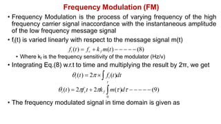 Frequency Modulation (FM)
• Frequency Modulation is the process of varying frequency of the high
frequency carrier signal inaccordance with the instantaneous amplitude
of the low frequency message signal
• fi(t) is varied linearly with respect to the message signal m(t)
fi (t)  fc  kf m(t)      (8)
• Where kf is the frequency sensitivity of the modulator (Hz/v)
• Integrating Eq.(8) w.r.t to time and multiplying the result by 2π, we get
i (t)  2  fi (t)dt
t
i (t)  2fct  2kf m()d      (9)
0
• The frequency modulated signal in time domain is given as
 