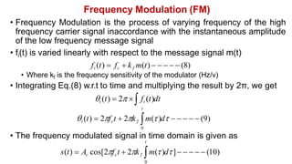 Frequency Modulation (FM)
• Frequency Modulation is the process of varying frequency of the high
frequency carrier signal inaccordance with the instantaneous amplitude
of the low frequency message signal
• fi(t) is varied linearly with respect to the message signal m(t)
fi (t)  fc  kf m(t)      (8)
• Where kf is the frequency sensitivity of the modulator (Hz/v)
• Integrating Eq.(8) w.r.t to time and multiplying the result by 2π, we get
i (t)  2  fi (t)dt
t
i (t)  2fct  2kf m()d      (9)
0
• The frequency modulated signal in time domain is given as
t
s(t)  Ac cos[2fct  2kf m()d]     (10)
0
 