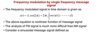 Frequency modulation by single frequency message
signal
• The frequency modulated signal in time domain is given as
t
s(t)  Ac cos[2fct  2k f m()d]     (1)
0
• The above equation is nonlinear function of message signal
• The analysis of FM signal is much more difficult than AM signal
• Consider a sinusoidal message signal defined as
 