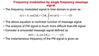 Frequency modulation by single frequency message
signal
• The frequency modulated signal in time domain is given as
t
s(t)  Ac cos[2fct  2k f m()d]     (1)
0
• The above equation is nonlinear function of message signal
• The analysis of FM signal is much more difficult than AM signal
• Consider a sinusoidal message signal defined as
m(t)  Am cos2fmt     (2)
• The instantaneous frequency of the FM signal is given as
 