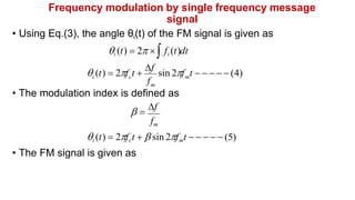 Frequency modulation by single frequency message
signal
• Using Eq.(3), the angle θi(t) of the FM signal is given as
i (t)  2  fi (t)dt
f
m
m
i c
 (t)  2f t 
f
sin 2f t      (4)
• The modulation index is defined as
 
f
fm
i (t)  2fct   sin 2fmt      (5)
• The FM signal is given as
 