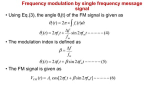 Frequency modulation by single frequency message
signal
• Using Eq.(3), the angle θi(t) of the FM signal is given as
i (t)  2  fi (t)dt
f
m
m
i c
 (t)  2f t 
f
sin 2f t      (4)
• The modulation index is defined as
 
f
fm
i (t)  2fct   sin 2fmt      (5)
• The FM signal is given as
VFM (t)  Ac cos[2fct   sin 2fmt]     (6)
 