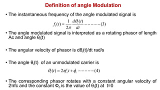 Definition of angle Modulation
• The instantaneous frequency of the angle modulated signal is
• The angle modulated signal is interpreted as a rotating phasor of length
Ac and angle θi(t)
• The angular velocity of phasor is dθi(t)/dt rad/s
• The angle θi(t) of an unmodulated carrier is
i (t)  2fct c     (4)
• The corresponding phasor rotates with a constant angular velocity of
2πfc and the constant Фc is the value of θi(t) at t=0
     (3)
f (t)  i
1 d (t)
2 dt
i
 