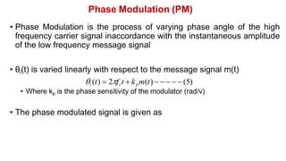 Phase Modulation (PM)
• Phase Modulation is the process of varying phase angle of the high
frequency carrier signal inaccordance with the instantaneous amplitude
of the low frequency message signal
• θi(t) is varied linearly with respect to the message signal m(t)
i (t)  2fct  kpm(t)      (5)
• Where kp is the phase sensitivity of the modulator (rad/v)
• The phase modulated signal is given as
 