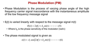 Phase Modulation (PM)
• Phase Modulation is the process of varying phase angle of the high
frequency carrier signal inaccordance with the instantaneous amplitude
of the low frequency message signal
• θi(t) is varied linearly with respect to the message signal m(t)
i (t)  2fct  kpm(t)      (5)
• Where kp is the phase sensitivity of the modulator (rad/v)
• The phase modulated signal is given as
s(t)  Ac cos[2fct  kpm(t)]     (6)
 