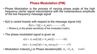 Phase Modulation (PM)
• Phase Modulation is the process of varying phase angle of the high
frequency carrier signal inaccordance with the instantaneous amplitude
of the low frequency message signal
• θi(t) is varied linearly with respect to the message signal m(t)
i (t)  2fct  kpm(t)      (5)
• Where kp is the phase sensitivity of the modulator (rad/v)
• The phase modulated signal is given as
s(t)  Ac cos[2fct  kpm(t)]     (6)
s(t)  Ac cos[2fct  mp cosmt]     (7)
• Modulation index(mp) or Phase deviation(Δθ) mp k pAm (rad)
 