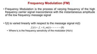 Frequency Modulation (FM)
• Frequency Modulation is the process of varying frequency of the high
frequency carrier signal inaccordance with the instantaneous amplitude
of the low frequency message signal
• fi(t) is varied linearly with respect to the message signal m(t)
fi (t)  fc  kf m(t)      (8)
• Where kf is the frequency sensitivity of the modulator (Hz/v)
 