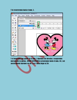 Y lo recorreremos hacia el num. 5.




Y el fotograma que quede en el num. 5 daremos clic derecho y escogeremos
nuevamente la opcion, -INSERT KEYFRAME,lo arrastramos hacia el num. 10; y asi
sucesivamente haremos eso de 5 en 5 hasta llegar al 20.
 
