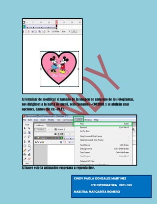 Al terminar de modificar el tamaño de la imagen de cada uno de los fotogramas,
nos dirigimos a la barra de menú, seleccionamos –CONTROL y se abrirán unas
opciones, damos clic en –PLAY.




Al hacer esto la animación empezara a reproducirse.

                                    CINDY PAOLA GONZALEZ MARTINEZ

                                                3°C INFORMATICA CETis 109

                                    MAESTRA: MARGARITA ROMERO
 