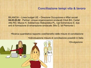 Conciliazione tempi vita & lavoro 12/10/2010 T. Colombo BILANCIA – Linea budget UE – Direzione Occupzione e Affari sociali  04.03.03.02  . Partner: cinque organizzazioni sindacali Citub BG, Cartel Alfa RO, Mszos H, Solidarnosc Malopolska PL, Ugt Extremdura E; due enti di formazione di emanazione sindacale: Bfw D, Ial Piemonte I. Ricerca quantitativa rapporto costi/benefici delle misure di conciliazione Individuazione misure di conciliazione possibili in Italia Divulgazione  