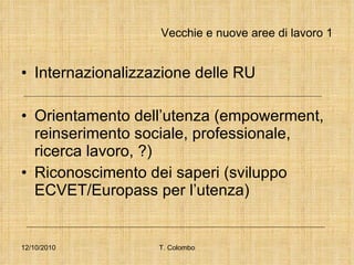 Vecchie e nuove aree di lavoro 1 Internazionalizzazione delle RU Orientamento dell’utenza (empowerment, reinserimento sociale, professionale, ricerca lavoro, ?) Riconoscimento dei saperi (sviluppo ECVET/Europass per l’utenza) 12/10/2010 T. Colombo 
