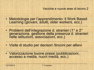 Vecchie e nuove aree di lavoro 2 Metodologie per l’apprendimento: il Work Based Learning (giovani, adulti, older workers, ecc.) Problemi dell’integrazione d. stranieri (1° e 2° generazione, gestione della presenza d. stranieri nelle istituzioni, associazioni, ecc.) Visite di studio per decisori /tirocini per allievi Valorizzazione buone prassi (pubblicazioni, accesso a media, nuovi media, ecc.) 12/10/2010 T. Colombo 
