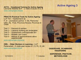Active Ageing 3 ACTA  –  Vocational Training for Active Ageing  Leonardo Mobilità SCF – 2 visite di studio in D, S www.wemproject.it/acta PRACTA Practical Tools for Active Ageing  –  LLP TOI – Trasferimenti da F, D – promotore/ partner  it: IAL Piemonte/  CNA, IAL  Friuli, Provincia Novara, Provincia di Chieti Tool 1 –  Percorsi di carriera Tool 2 –  Capacity building per sindacalisti Tool 3 –  Questionario motivazionale 50+ Tool 4 –  Modello Job Coach Tool 5 -  Metodo di apprendimento attivo    esperienziale www.wemproject.it/practa OWL  –  Older Workers in Learning  – LLP  Partenariati – 5 visite peer review in I, S, PL, D, UK www.wemproject.it/owl 12/10/2010 T. Colombo OSSERVARE, SCAMBIARE, TRASFERIRE  ESPERIENZE, PRATICHE, METODOLOGIE 