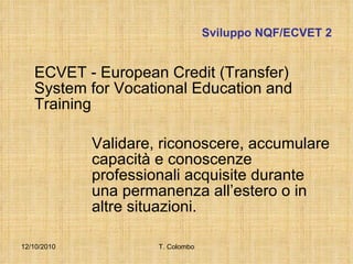 Sviluppo NQF/ECVET 2 ECVET -  European Credit (Transfer) System for Vocational Education and Training Validare, riconoscere, accumulare  capacità e conoscenze  professionali acquisite durante  una permanenza all’estero o in  altre situazioni.  12/10/2010 T. Colombo 