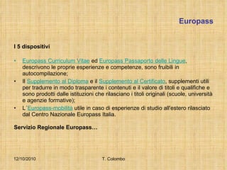 Europass I 5 dispositivi Europass Curriculum Vitae  ed  Europass Passaporto delle Lingue , descrivono le proprie esperienze e competenze, sono fruibili in autocompilazione; Il  Supplemento al Diploma  e il  Supplemento al Certificato , supplementi utili per tradurre in modo trasparente i contenuti e il valore di titoli e qualifiche e sono prodotti dalle istituzioni che rilasciano i titoli originali (scuole, università e agenzie formative); L´ Europass-mobilità  utile in caso di esperienze di studio all'estero rilasciato dal Centro Nazionale Europass Italia. Servizio Regionale Europass… 12/10/2010 T. Colombo 