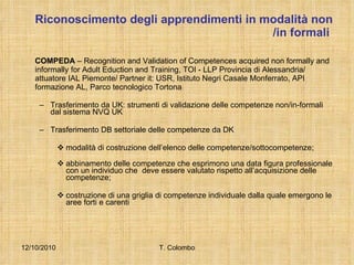 Riconoscimento degli apprendimenti in modalità non /in formali   COMPEDA  – Recognition and Validation of Competences acquired non formally and informally for Adult Eduction and Training, TOI - LLP Provincia di Alessandria/ attuatore IAL Piemonte/ Partner it: USR, Istituto Negri Casale Monferrato, API formazione AL, Parco tecnologico Tortona Trasferimento da UK: strumenti di validazione delle competenze non/in-formali dal sistema  NVQ UK Trasferimento DB settoriale delle competenze da DK modalità di costruzione dell’elenco delle competenze/sottocompetenze; abbinamento delle competenze che esprimono una data figura professionale con un individuo che  deve essere valutato rispetto all’acquisizione delle competenze; costruzione di una griglia di competenze individuale dalla quale emergono le aree forti e carenti 12/10/2010 T. Colombo 