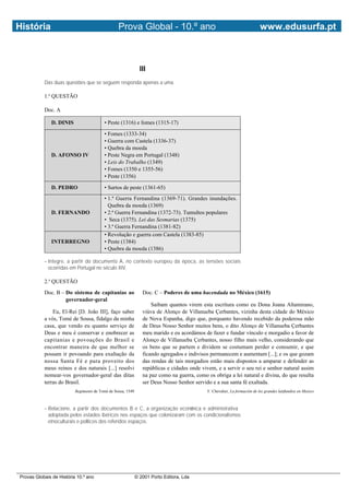 História                                         Prova Global - 10.º ano                                                   www.edusurfa.pt



                                                               III
           Das duas questões que se seguem responda apenas a uma.

           1.a QUESTÃO

           Doc. A

              D. DINIS                   • Peste (1316) e fomes (1315-17)

                                         • Fomes (1333-34)
                                         • Guerra com Castela (1336-37)
                                         • Quebra da moeda
              D. AFONSO IV               • Peste Negra em Portugal (1348)
                                         • Leis do Trabalho (1349)
                                         • Fomes (1350 e 1355-56)
                                         • Peste (1356)

              D. PEDRO                   • Surtos de peste (1361-65)
                                         • 1.ª Guerra Fernandina (1369-71). Grandes inundações.
                                           Quebra da moeda (1369)
              D. FERNANDO                • 2.ª Guerra Fernandina (1372-73). Tumultos populares
                                         • Seca (1375). Lei das Sesmarias (1375)
                                         • 3.ª Guerra Fernandina (1381-82)
                                         • Revolução e guerra com Castela (1383-85)
              INTERREGNO                 • Peste (1384)
                                         • Quebra da moeda (1386)

           – Integre, a partir do documento A, no contexto europeu da época, as tensões sociais
             ocorridas em Portugal no século XIV.

           2.a QUESTÃO
           Doc. B – Do sistema de capitanias ao                 Doc. C – Poderes de uma hacendada no México (1615)
                    governador-geral
                                                                    Saibam quantos virem esta escritura como eu Dona Joana Altamirano,
               Eu, El-Rei [D. João III], faço saber             viúva de Alonço de Villanueba Çerbantes, vizinha desta cidade do México
           a vós, Tomé de Sousa, fidalgo da minha               de Nova Espanha, digo que, porquanto havendo recebido da poderosa mão
           casa, que vendo eu quanto serviço de                 de Deus Nosso Senhor muitos bens, o dito Alonço de Villanueba Çerbantes
           Deus e meu é conservar e enobrecer as                meu marido e eu acordámos de fazer e fundar vínculo e morgadio a favor de
           capitanias e povoações do Brasil e                   Alonço de Villanueba Çerbantes, nosso filho mais velho, considerando que
           encontrar maneira de que melhor se                   os bens que se partem e dividem se costumam perder e consumir, e que
           possam ir povoando para exaltação da                 ficando agregados e indivisos permanecem e aumentam [...]; e os que gozam
           nossa Santa Fé e para proveito dos                   das rendas de tais morgadios estão mais dispostos a amparar e defender as
           meus reinos e dos naturais [...] resolvi             repúblicas e cidades onde vivem, e a servir o seu rei e senhor natural assim
           nomear-vos governador-geral das ditas                na paz como na guerra, como os obriga a lei natural e divina, do que resulta
           terras do Brasil.                                    ser Deus Nosso Senhor servido e a sua santa fé exaltada.
                          Regimento de Tomé de Sousa, 1549                                  F. Chevalier, La formación de los grandes latifundios en Mexico



           – Relacione, a partir dos documentos B e C, a organização económica e administrativa
             adoptada pelos estados ibéricos nos espaços que colonizaram com os condicionalismos
             etnoculturais e políticos dos referidos espaços.




Provas Globais de História 10.º ano                          © 2001 Porto Editora, Lda
 