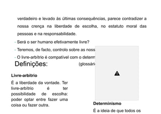 verdadeiro e levado às últimas consequências, parece contradizer a
nossa crença na liberdade de escolha, no estatuto moral das
pessoas e na responsabilidade.
- Será o ser humano efetivamente livre?
- Teremos, de facto, controlo sobre as nossas ações?
- O livre-arbítrio é compatível com o determinismo?
Definições:
Livre-arbítrio
É a liberdade da vontade. Ter
livre-arbítrio é ter
possibilidade de escolha:
poder optar entre fazer uma
coisa ou fazer outra.
(glossário)
Determinismo
É a ideia de que todos os
 