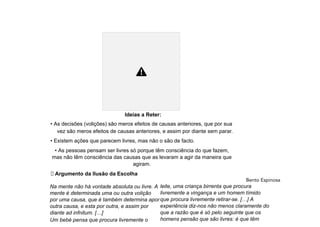 Ideias a Reter:
• As decisões (volições) são meros efeitos de causas anteriores, que por sua
vez são meros efeitos de causas anteriores, e assim por diante sem parar.
• Existem ações que parecem livres, mas não o são de facto.
• As pessoas pensam ser livres só porque têm consciência do que fazem,
mas não têm consciência das causas que as levaram a agir da maneira que
agiram.
⮚ Argumento da Ilusão da Escolha
Bento Espinosa
Na mente não há vontade absoluta ou livre. A
mente é determinada uma ou outra volição
por uma causa, que é também determina apor
outra causa, e esta por outra, e assim por
diante ad infnitum. […]
Um bebé pensa que procura livremente o
leite, uma criança birrenta que procura
livremente a vingança e um homem tímido
que procura livremente retirar-se. […] A
experiência diz-nos não menos claramente do
que a razão que é só pelo seguinte que os
homens pensão que são livres: é que têm
 