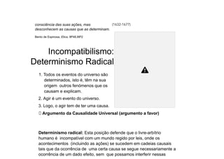 consciência das suas ações, mas
desconhecem as causas que as determinam.
Bento de Espinosa, Etica, IIP48,IIIP2
(1632-1677)
Incompatibilismo:
Determinismo Radical
1. Todos os eventos do universo são
determinados, isto é, têm na sua
origem outros fenómenos que os
causam e explicam.
2. Agir é um evento do universo.
3. Logo, o agir tem de ter uma causa.
⮚ Argumento da Causalidade Universal (argumento a favor)
Determinismo radical: Esta posição defende que o livre-arbítrio
humano é incompatível com um mundo regido por leis, onde os
acontecimentos (incluindo as ações) se sucedem em cadeias causais
tais que da ocorrência de uma certa causa se segue necessariamente a
ocorrência de um dado efeito, sem que possamos interferir nessas
 