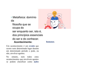 • Metafisica: domínio
da
filosofia que se
ocupa do
ser enquanto ser, isto é,
dos princípios essenciais
do ser e do conhecer.
Acontecimento:
Um acontecimento é um evento que
ocorre num determinado lugar durante
um determinado período e pode, ou
não, envolver agentes.
No entanto, nem todos estes
acontecimentos que envolvem agentes
se podem classificar como ações
humanas.
 