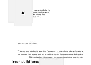 homem é livre, pois, mesmo que tenha de
considerar vários aspetos da vida na sua
deliberação, em última análise pode
escolher o curso da sua ação.
Jean- Paul Sartre (1905-1980)
O homem está condenado a ser livre. Condenado, porque não se criou a si próprio; e
no entanto livre, porque uma vez lançado no mundo, é responsável por tudo quanto
fizer. Jean-Paul Sartre, O Existencialismo E Um Humanismo, Quetzal Editores, Lisboa, 2012, p. 228
Incompatibilismo:
 