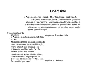 Libertismo
⮚ Argumento da sensação liberdade/responsabilidade:
A experiência da liberdade é um sentimento presente
durante a vida humana, sentimos que podemos escolher o
curso dos acontecimentos e, por isso, ponderamos sobre os
diferentes cursos de ação antes de escolhermos o modo
como queremos agir.
Argumentos a Favor do
Libertismo
⮚ Argumento da responsabilidade
moral:
Nós organizamos a nossa sociedade
num sistema de responsabilização,
moral e legal, que pressupõe a
existência de liberdade. Se não
formos livres, não somos
responsáveis pelos nossos atos e
não faz sentido elogiar/punir as
pessoas pelas suas escolhas. Mas
faz sentido que essa
responsabilização exista.
Objeções ao Libertismo
 