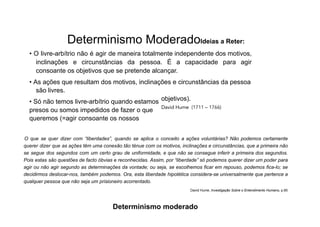 Determinismo ModeradoIdeias a Reter:
• O livre-arbítrio não é agir de maneira totalmente independente dos motivos,
inclinações e circunstâncias da pessoa. É a capacidade para agir
consoante os objetivos que se pretende alcançar.
• As ações que resultam dos motivos, inclinações e circunstâncias da pessoa
são livres.
• Só não temos livre-arbítrio quando estamos
presos ou somos impedidos de fazer o que
queremos (=agir consoante os nossos
objetivos).
David Hume (1711 – 1766)
O que se quer dizer com “liberdades”, quando se aplica o conceito a ações voluntárias? Não podemos certamente
querer dizer que as ações têm uma conexão tão ténue com os motivos, inclinações e circunstâncias, que a primeira não
se segue dos segundos com um certo grau de uniformidade, e que não se consegue inferir a primeira dos segundos.
Pois estas são questões de facto óbvias e reconhecidas. Assim, por “liberdade” só podemos querer dizer um poder para
agir ou não agir segundo as determinações da vontade; ou seja, se escolhemos ficar em repouso, podemos fica-lo; se
decidirmos deslocar-nos, também podemos. Ora, esta liberdade hipotética considera-se universalmente que pertence a
qualquer pessoa que não seja um prisioneiro acorrentado.
David Hume, Investigação Sobre o Entendimento Humano, p.85
Determinismo moderado
 