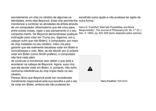 secretamente um chip no cérebro de algumas ce
lebridades, entre elas Beyoncé. Esse chip permite-lhe
monitorizar e controlar as atividades da artista através
de um computador ultramoderno que ele criou para,
entre outras coisas, vigiar o seu pensamento e o seu
comporta mento. Se Beyoncé demonstrasse qualquer
inclinação para votar em Trump (ou, digamos, em q
ualquer outro que não Biden), o computador, por meio
do chip instalado no seu cérebro, interv iria para
garantir que ela realmente decidisse votar em Biden e
concretizasse o voto. Mas, se ela decidir por si própria
votar em Biden (como Smith prefere), o computador
não fará nada além
de continuar a monitorizar sem afetar o que está a
acontecer na cabeça de Beyoncé. Agora, supo nha
que ela decide votar em Biden, e, portanto, não sofre
nenhuma interferência do chip impla ntado no seu
cérebro.
Parece óbvio que Beyoncé pode ser considerada
moralmente responsável pela sua escolha e pel o ato
de votar em Biden, embora ela não pudesse ter
escolhido outra opção e não pudesse ter agido de
outra forma.“
Harry G. Frankfurt,“Alternate Possibilities and Moral
Responsibility”, The Journal of Philosophy,Vol. 66, n.º 23. (
Dec. 4, 1969), pp. 829 -839 (texto adaptado pelos autores)
Harry Frankfurt (1929-2023)
 