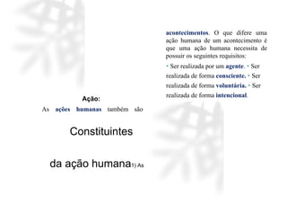 Ação:
As ações humanas também são
acontecimentos. O que difere uma
ação humana de um acontecimento é
que uma ação humana necessita de
possuir os seguintes requisitos:
• Ser realizada por um agente. • Ser
realizada de forma consciente. • Ser
realizada de forma voluntária. • Ser
realizada de forma intencional.
Constituintes
da ação humana1) As
 