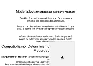 ModeradoO compatibilismo de Harry Frankfurt:
Frankfurt é um autor compatibilista que põe em causa o
princípio das possibilidades alternativas.
Mesmo que não pudesse ter agido de modo diferente do que
agiu, o agente tem livre-arbítrio e pode ser responsabilizado.
Afirmar o livre-arbítrio do ser humano é afirmar que ele é
capaz de determinar as suas vontades e agir em função
dessa determinação.
Compatibilismo: Determinismo
Moderado
⮚ Argumento de Frankfurt (argumento da rejeição
do
princípio das alternativas possíveis):
Este argumento defende que o livre-arbítrio não
 
