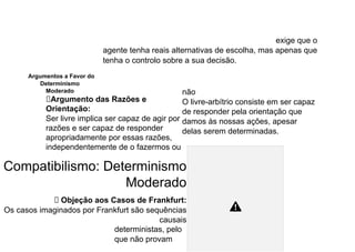 exige que o
agente tenha reais alternativas de escolha, mas apenas que
tenha o controlo sobre a sua decisão.
Argumentos a Favor do
Determinismo
Moderado
⮚Argumento das Razões e
Orientação:
Ser livre implica ser capaz de agir por
razões e ser capaz de responder
apropriadamente por essas razões,
independentemente de o fazermos ou
não
O livre-arbítrio consiste em ser capaz
de responder pela orientação que
damos às nossas ações, apesar
delas serem determinadas.
Compatibilismo: Determinismo
Moderado
⮚ Objeção aos Casos de Frankfurt:
Os casos imaginados por Frankfurt são sequências
causais
deterministas, pelo
que não provam
 