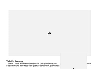 Trabalho de grupo:
1.ª fase: Dividir a turma em dois grupos – os que concordam com
o determinismo moderado e os que não concordam. (5 minutos)
 
